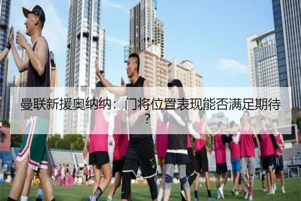 曼联新援奥纳纳:门将位置表现能否满足期待?